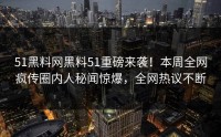 51黑料网黑料51重磅来袭！本周全网疯传圈内人秘闻惊爆，全网热议不断