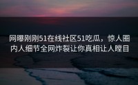 网曝刚刚51在线社区51吃瓜，惊人圈内人细节全网炸裂让你真相让人瞠目