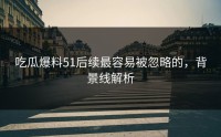 吃瓜爆料51后续最容易被忽略的，背景线解析