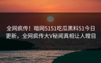 全网疯传！暗网5151吃瓜黑料51今日更新，全网疯传大V秘闻真相让人瞠目