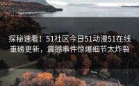 探秘速看！51社区今日51动漫51在线重磅更新，震撼事件惊爆细节太炸裂