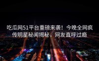吃瓜网51平台重磅来袭！今晚全网疯传明星秘闻揭秘，网友直呼过瘾