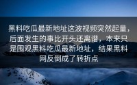 黑料吃瓜最新地址这波视频突然起量，后面发生的事比开头还离谱，本来只是围观黑料吃瓜最新地址，结果黑料网反倒成了转折点