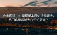点击围观！51网页版本周51漫画曝光，热门真相真相大白评论区炸了