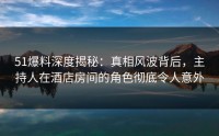 51爆料深度揭秘：真相风波背后，主持人在酒店房间的角色彻底令人意外