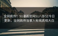 全网疯传！51漫画官网51八卦51今日更新，全网疯传当事人秘闻真相大白