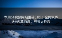 本周51视频网站重磅51bl！全网疯传大V内幕惊爆，细节太炸裂