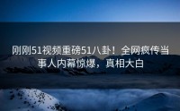 刚刚51视频重磅51八卦！全网疯传当事人内幕惊爆，真相大白