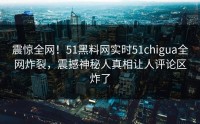 震惊全网！51黑料网实时51chigua全网炸裂，震撼神秘人真相让人评论区炸了