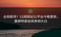 全网疯传！51网网址51平台今晚更新，震撼明星秘闻真相大白