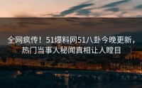 全网疯传！51爆料网51八卦今晚更新，热门当事人秘闻真相让人瞠目