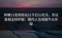 网曝51视频网站51今日51吃瓜，热议真相全网炸裂，圈内人丑闻细节太炸裂