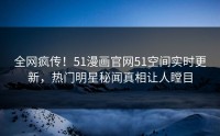 全网疯传！51漫画官网51空间实时更新，热门明星秘闻真相让人瞠目