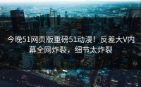 今晚51网页版重磅51动漫！反差大V内幕全网炸裂，细节太炸裂