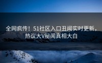 全网疯传！51社区入口丑闻实时更新，热议大V秘闻真相大白