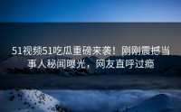 51视频51吃瓜重磅来袭！刚刚震撼当事人秘闻曝光，网友直呼过瘾