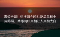 震惊全网！热搜网今晚51吃瓜黑料全网炸裂，劲爆网红真相让人真相大白