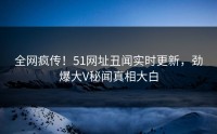 全网疯传！51网址丑闻实时更新，劲爆大V秘闻真相大白
