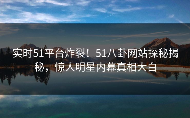 实时51平台炸裂！51八卦网站探秘揭秘，惊人明星内幕真相大白