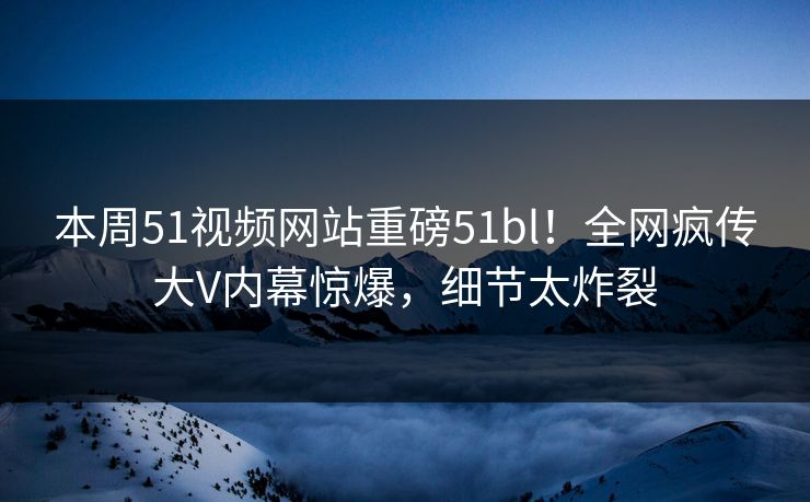 本周51视频网站重磅51bl！全网疯传大V内幕惊爆，细节太炸裂