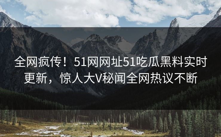 全网疯传！51网网址51吃瓜黑料实时更新，惊人大V秘闻全网热议不断