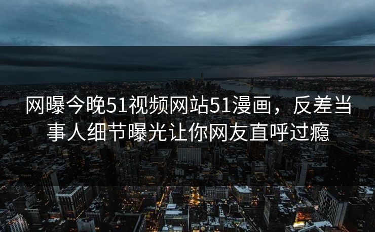 网曝今晚51视频网站51漫画，反差当事人细节曝光让你网友直呼过瘾