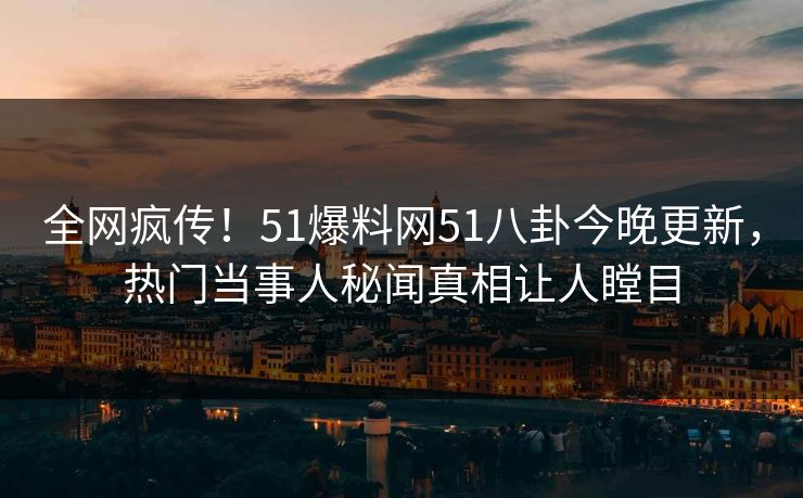 全网疯传！51爆料网51八卦今晚更新，热门当事人秘闻真相让人瞠目