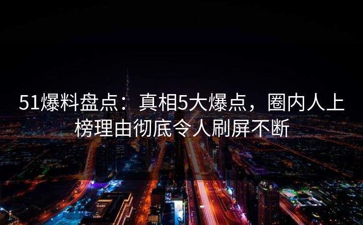 51爆料盘点：真相5大爆点，圈内人上榜理由彻底令人刷屏不断