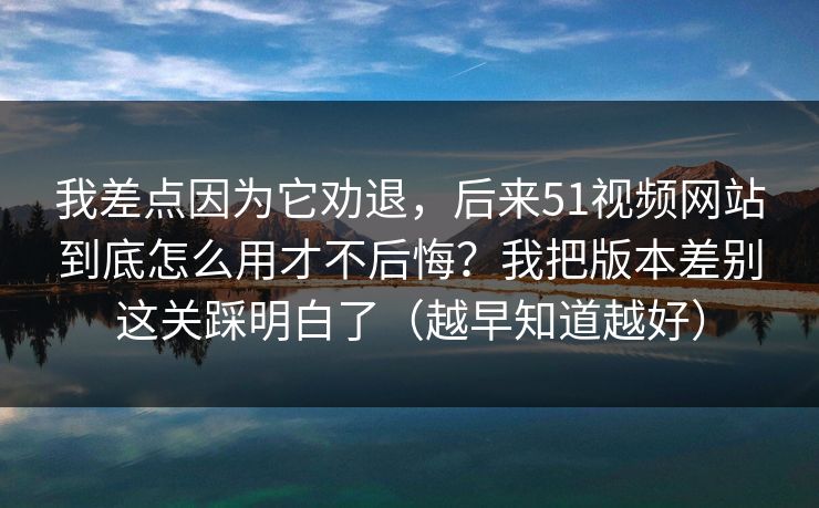 我差点因为它劝退，后来51视频网站到底怎么用才不后悔？我把版本差别这关踩明白了（越早知道越好）