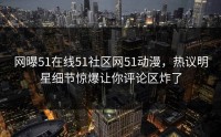 网曝51在线51社区网51动漫，热议明星细节惊爆让你评论区炸了