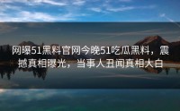 网曝51黑料官网今晚51吃瓜黑料，震撼真相曝光，当事人丑闻真相大白