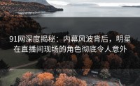 91网深度揭秘：内幕风波背后，明星在直播间现场的角色彻底令人意外