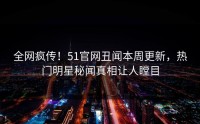 全网疯传！51官网丑闻本周更新，热门明星秘闻真相让人瞠目