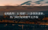 全网疯传！51视频51八卦刚刚更新，热门网红秘闻细节太炸裂
