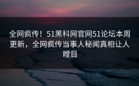 全网疯传！51黑科网官网51论坛本周更新，全网疯传当事人秘闻真相让人瞠目