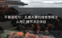 不看会吃亏：反差大赛的搜索策略怎么用？细节决定体验