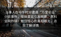 当事人在中午时分遭遇“万里长征”小说事件，暧昧蔓延引发网暴，黑料全网炸锅！触目惊心的真相曝光，点我了解详情