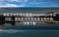 明星在中午时分遭遇mogushipin争议四起，蘑菇影视在线观看全网炸锅，详情了解
