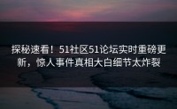 探秘速看！51社区51论坛实时重磅更新，惊人事件真相大白细节太炸裂