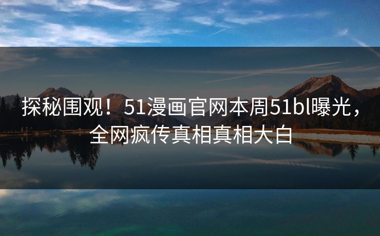 探秘围观！51漫画官网本周51bl曝光，全网疯传真相真相大白