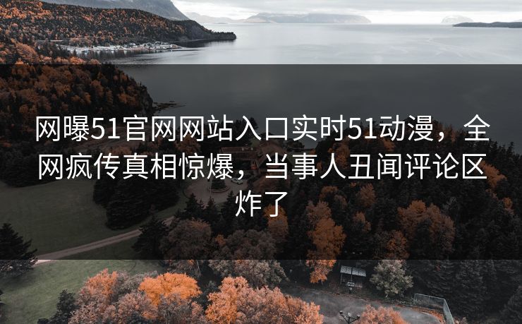 网曝51官网网站入口实时51动漫，全网疯传真相惊爆，当事人丑闻评论区炸了