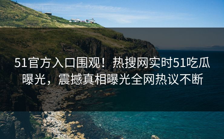 51官方入口围观！热搜网实时51吃瓜曝光，震撼真相曝光全网热议不断