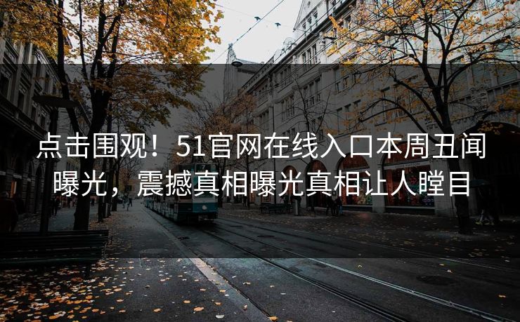 点击围观！51官网在线入口本周丑闻曝光，震撼真相曝光真相让人瞠目