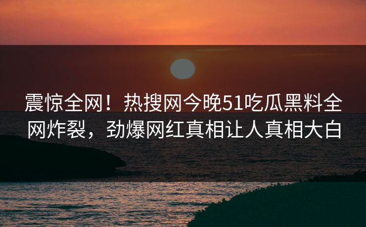 震惊全网！热搜网今晚51吃瓜黑料全网炸裂，劲爆网红真相让人真相大白