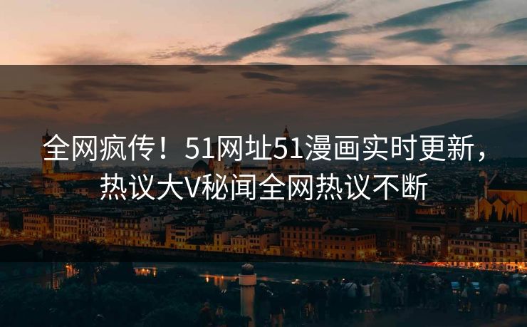 全网疯传！51网址51漫画实时更新，热议大V秘闻全网热议不断