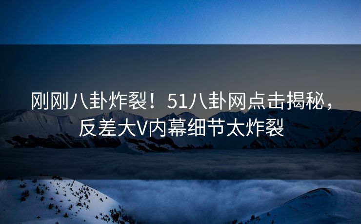 刚刚八卦炸裂！51八卦网点击揭秘，反差大V内幕细节太炸裂