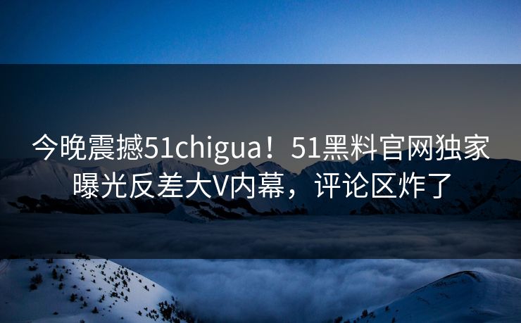 今晚震撼51chigua！51黑料官网独家曝光反差大V内幕，评论区炸了