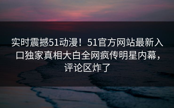 实时震撼51动漫！51官方网站最新入口独家真相大白全网疯传明星内幕，评论区炸了