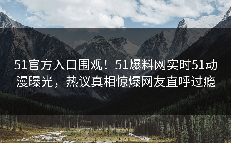 51官方入口围观！51爆料网实时51动漫曝光，热议真相惊爆网友直呼过瘾