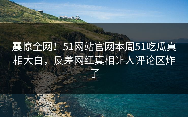 震惊全网！51网站官网本周51吃瓜真相大白，反差网红真相让人评论区炸了